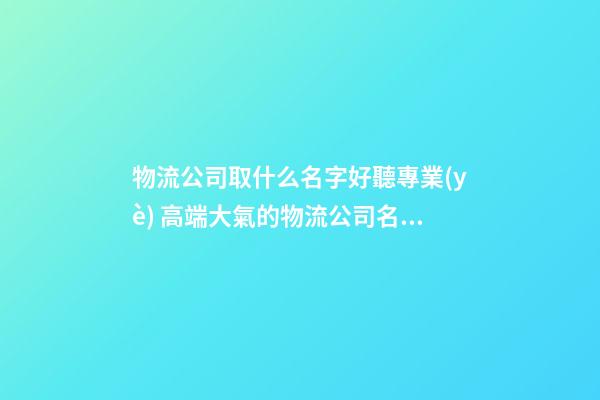 物流公司取什么名字好聽專業(yè) 高端大氣的物流公司名字